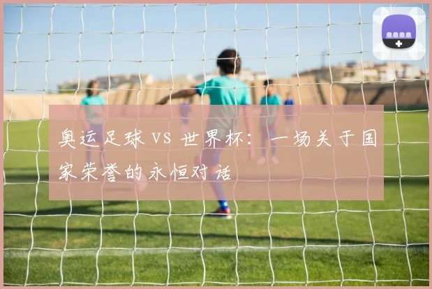 奥运足球 vs 世界杯：一场关于国家荣誉的永恒对话