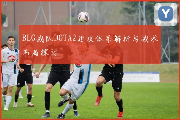 BLG战队DOTA2进攻体系解析与战术布局探讨