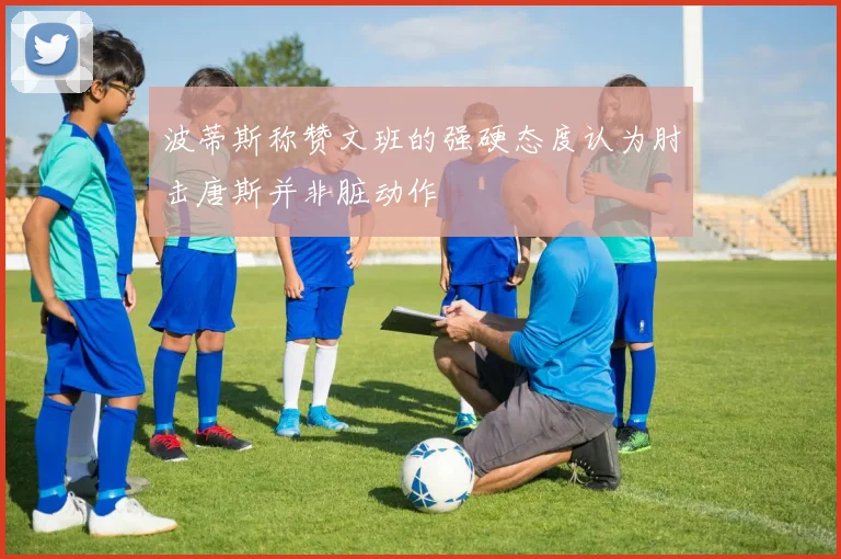 波蒂斯称赞文班的强硬态度认为肘击唐斯并非脏动作