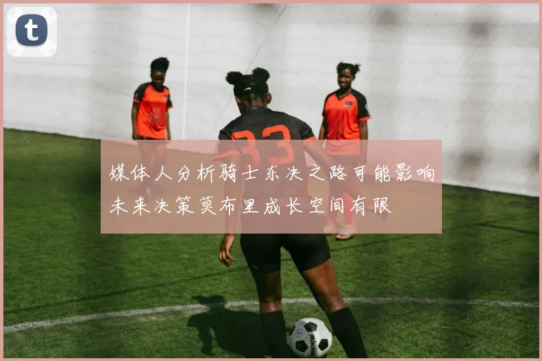 媒体人分析骑士东决之路可能影响未来决策莫布里成长空间有限