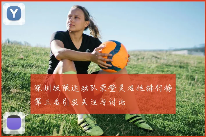 深圳极限运动队荣登灵活性排行榜第三名引发关注与讨论