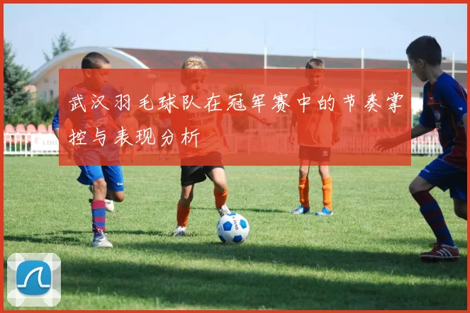 武汉羽毛球队在冠军赛中的节奏掌控与表现分析